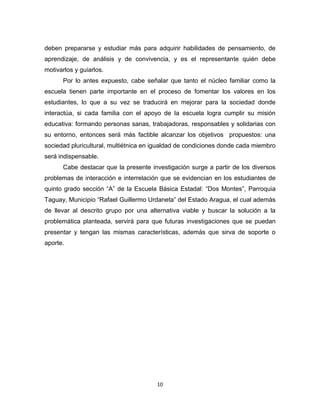 10 
deben prepararse y estudiar más para adquirir habilidades de pensamiento, de aprendizaje, de análisis y de convivencia, y es el representante quién debe motivarlos y guiarlos. 
Por lo antes expuesto, cabe señalar que tanto el núcleo familiar como la escuela tienen parte importante en el proceso de fomentar los valores en los estudiantes, lo que a su vez se traducirá en mejorar para la sociedad donde interactúa, si cada familia con el apoyo de la escuela logra cumplir su misión educativa: formando personas sanas, trabajadoras, responsables y solidarias con su entorno, entonces será más factible alcanzar los objetivos propuestos: una sociedad pluricultural, multiétnica en igualdad de condiciones donde cada miembro será indispensable. 
Cabe destacar que la presente investigación surge a partir de los diversos problemas de interacción e interrelación que se evidencian en los estudiantes de quinto grado sección “A” de la Escuela Básica Estadal: “Dos Montes”, Parroquia Taguay, Municipio “Rafael Guillermo Urdaneta” del Estado Aragua, el cual además de llevar al descrito grupo por una alternativa viable y buscar la solución a la problemática planteada, servirá para que futuras investigaciones que se puedan presentar y tengan las mismas características, además que sirva de soporte o aporte. 
 