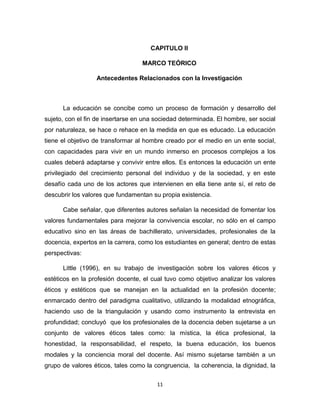 11 
CAPITULO II 
MARCO TEÓRICO 
Antecedentes Relacionados con la Investigación 
La educación se concibe como un proceso de formación y desarrollo del sujeto, con el fin de insertarse en una sociedad determinada. El hombre, ser social por naturaleza, se hace o rehace en la medida en que es educado. La educación tiene el objetivo de transformar al hombre creado por el medio en un ente social, con capacidades para vivir en un mundo inmerso en procesos complejos a los cuales deberá adaptarse y convivir entre ellos. Es entonces la educación un ente privilegiado del crecimiento personal del individuo y de la sociedad, y en este desafío cada uno de los actores que intervienen en ella tiene ante sí, el reto de descubrir los valores que fundamentan su propia existencia. 
Cabe señalar, que diferentes autores señalan la necesidad de fomentar los valores fundamentales para mejorar la convivencia escolar, no sólo en el campo educativo sino en las áreas de bachillerato, universidades, profesionales de la docencia, expertos en la carrera, como los estudiantes en general; dentro de estas perspectivas: 
Little (1996), en su trabajo de investigación sobre los valores éticos y estéticos en la profesión docente, el cual tuvo como objetivo analizar los valores éticos y estéticos que se manejan en la actualidad en la profesión docente; enmarcado dentro del paradigma cualitativo, utilizando la modalidad etnográfica, haciendo uso de la triangulación y usando como instrumento la entrevista en profundidad; concluyó que los profesionales de la docencia deben sujetarse a un conjunto de valores éticos tales como: la mística, la ética profesional, la honestidad, la responsabilidad, el respeto, la buena educación, los buenos modales y la conciencia moral del docente. Así mismo sujetarse también a un grupo de valores éticos, tales como la congruencia, la coherencia, la dignidad, la  