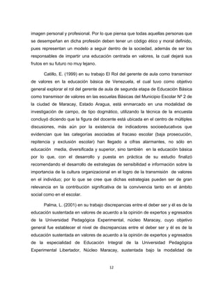 12 
imagen personal y profesional. Por lo que piensa que todas aquellas personas que se desempeñan en dicha profesión deben tener un código ético y moral definido, pues representan un modelo a seguir dentro de la sociedad, además de ser los responsables de impartir una educación centrada en valores, la cual dejará sus frutos en su futuro no muy lejano. 
Catillo, E. (1999) en su trabajo El Rol del gerente de aula como transmisor de valores en la educación básica de Venezuela, el cual tuvo como objetivo general explorar el rol del gerente de aula de segunda etapa de Educación Básica como transmisor de valores en las escuelas Básicas del Municipio Escolar Nº 2 de la ciudad de Maracay, Estado Aragua, está enmarcado en una modalidad de investigación de campo, de tipo dogmático, utilizando la técnica de la encuesta concluyó diciendo que la figura del docente está ubicada en el centro de múltiples discusiones, más aún por la existencia de indicadores socioeducativos que evidencian que las categorías asociadas al fracaso escolar (baja prosecución, repitencia y exclusión escolar) han llegado a cifras alarmantes, no sólo en educación media, diversificada y superior, sino también en la educación básica por lo que, con el desarrollo y puesta en práctica de su estudio finalizó recomendando el desarrollo de estrategias de sensibilidad e información sobre la importancia de la cultura organizacional en el logro de la transmisión de valores en el individuo; por lo que se cree que dichas estrategias pueden ser de gran relevancia en la contribución significativa de la convivencia tanto en el ámbito social como en el escolar. 
Palma, L. (2001) en su trabajo discrepancias entre el deber ser y él es de la educación sustentada en valores de acuerdo a la opinión de expertos y egresados de la Universidad Pedagógica Experimental, núcleo Maracay, cuyo objetivo general fue establecer el nivel de discrepancias entre el deber ser y él es de la educación sustentada en valores de acuerdo a la opinión de expertos y egresados de la especialidad de Educación Integral de la Universidad Pedagógica Experimental Libertador, Núcleo Maracay, sustentada bajo la modalidad de  