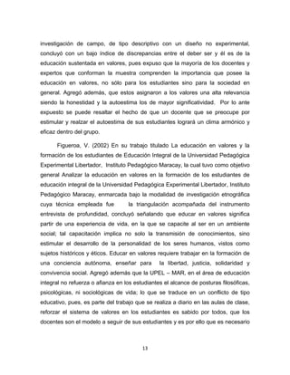 13 
investigación de campo, de tipo descriptivo con un diseño no experimental, concluyó con un bajo índice de discrepancias entre el deber ser y él es de la educación sustentada en valores, pues expuso que la mayoría de los docentes y expertos que conforman la muestra comprenden la importancia que posee la educación en valores, no sólo para los estudiantes sino para la sociedad en general. Agregó además, que estos asignaron a los valores una alta relevancia siendo la honestidad y la autoestima los de mayor significatividad. Por lo ante expuesto se puede resaltar el hecho de que un docente que se preocupe por estimular y realzar el autoestima de sus estudiantes logrará un clima armónico y eficaz dentro del grupo. 
Figueroa, V. (2002) En su trabajo titulado La educación en valores y la formación de los estudiantes de Educación Integral de la Universidad Pedagógica Experimental Libertador, Instituto Pedagógico Maracay, la cual tuvo como objetivo general Analizar la educación en valores en la formación de los estudiantes de educación integral de la Universidad Pedagógica Experimental Libertador, Instituto Pedagógico Maracay, enmarcada bajo la modalidad de investigación etnográfica cuya técnica empleada fue la triangulación acompañada del instrumento entrevista de profundidad, concluyó señalando que educar en valores significa partir de una experiencia de vida, en la que se capacite al ser en un ambiente social; tal capacitación implica no solo la transmisión de conocimientos, sino estimular el desarrollo de la personalidad de los seres humanos, vistos como sujetos históricos y éticos. Educar en valores requiere trabajar en la formación de una conciencia autónoma, enseñar para la libertad, justicia, solidaridad y convivencia social. Agregó además que la UPEL – MAR, en el área de educación integral no refuerza o afianza en los estudiantes el alcance de posturas filosóficas, psicológicas, ni sociológicas de vida; lo que se traduce en un conflicto de tipo educativo, pues, es parte del trabajo que se realiza a diario en las aulas de clase, reforzar el sistema de valores en los estudiantes es sabido por todos, que los docentes son el modelo a seguir de sus estudiantes y es por ello que es necesario  