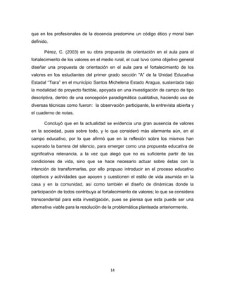 14 
que en los profesionales de la docencia predomine un código ético y moral bien definido. 
Pérez, C. (2003) en su obra propuesta de orientación en el aula para el fortalecimiento de los valores en el medio rural, el cual tuvo como objetivo general diseñar una propuesta de orientación en el aula para el fortalecimiento de los valores en los estudiantes del primer grado sección “A” de la Unidad Educativa Estadal “Tiara” en el municipio Santos Michelena Estado Aragua, sustentada bajo la modalidad de proyecto factible, apoyada en una investigación de campo de tipo descriptiva, dentro de una concepción paradigmática cualitativa, haciendo uso de diversas técnicas como fueron: la observación participante, la entrevista abierta y el cuaderno de notas. 
Concluyó que en la actualidad se evidencia una gran ausencia de valores en la sociedad, pues sobre todo, y lo que consideró más alarmante aún, en el campo educativo, por lo que afirmó que en la reflexión sobre los mismos han superado la barrera del silencio, para emerger como una propuesta educativa de significativa relevancia, a la vez que alegó que no es suficiente partir de las condiciones de vida, sino que se hace necesario actuar sobre éstas con la intención de transformarlas, por ello propuso introducir en el proceso educativo objetivos y actividades que apoyen y cuestionen el estilo de vida asumida en la casa y en la comunidad, así como también el diseño de dinámicas donde la participación de todos contribuya al fortalecimiento de valores; lo que se considera transcendental para esta investigación, pues se piensa que esta puede ser una alternativa viable para la resolución de la problemática planteada anteriormente. 
 