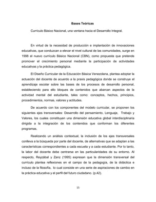 15 
Bases Teóricas 
Currículo Básico Nacional, una ventana hacia el Desarrollo Integral. 
En virtud de la necesidad de producción e implantación de innovaciones educativas, que conduzcan a elevar el nivel cultural de las comunidades, surge en 1998 el nuevo currículo Básico Nacional (CBN), como propuesta que pretende promover el crecimiento personal mediante la participación de actividades educativas y la práctica pedagógica. 
El Diseño Curricular de la Educación Básica Venezolana, plantea adoptar la actuación del docente de acuerdo a la praxis pedagógica donde se construye el aprendizaje escolar sobre las bases de los procesos de desarrollo personal, estableciendo para ello bloques de contenidos que abarcan aspectos de la actividad mental del estudiante, tales como: conceptos, hechos, principios, procedimientos, normas, valores y actitudes. 
De acuerdo con los componentes del modelo curricular, se proponen los siguientes ejes transversales: Desarrollo del pensamiento, Lenguaje, Trabajo y Valores, los cuales constituyen una dimensión educativa global interdisciplinaria dirigida a la integración de los contenidos que conforman los diferentes programas. 
Realizando un análisis contextual, la inclusión de los ejes transversales conlleva a la búsqueda por parte del docente, de alternativas que se adaptan a las características correspondientes a cada escuela y a cada estudiante. Por lo tanto, la labor del docente debe centrarse en las particularidades de su entorno. Al respecto, Reyzábal y Zanz (1995) expresan que la dimensión transversal del currículo plantea reflexiones en el campo de la pedagogía, de la didáctica e incluso de la filosofía, lo cual consiste en una serie de aspiraciones de cambio en la práctica educativa y el perfil del futuro ciudadano. (p.42).  