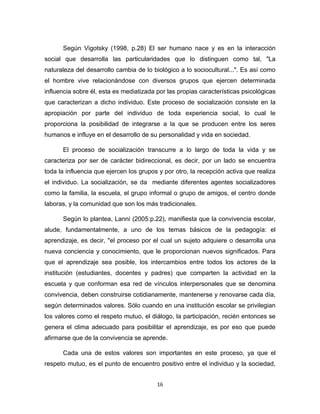 16 
Según Vigotsky (1998, p.28) El ser humano nace y es en la interacción social que desarrolla las particularidades que lo distinguen como tal, "La naturaleza del desarrollo cambia de lo biológico a lo sociocultural...". Es así como el hombre vive relacionándose con diversos grupos que ejercen determinada influencia sobre él, esta es mediatizada por las propias características psicológicas que caracterizan a dicho individuo. Este proceso de socialización consiste en la apropiación por parte del individuo de toda experiencia social, lo cual le proporciona la posibilidad de integrarse a la que se producen entre los seres humanos e influye en el desarrollo de su personalidad y vida en sociedad. 
El proceso de socialización transcurre a lo largo de toda la vida y se caracteriza por ser de carácter bidireccional, es decir, por un lado se encuentra toda la influencia que ejercen los grupos y por otro, la recepción activa que realiza el individuo. La socialización, se da mediante diferentes agentes socializadores como la familia, la escuela, el grupo informal o grupo de amigos, el centro donde laboras, y la comunidad que son los más tradicionales. 
Según lo plantea, Lanni (2005:p.22), manifiesta que la convivencia escolar, alude, fundamentalmente, a uno de los temas básicos de la pedagogía: el aprendizaje, es decir, "el proceso por el cual un sujeto adquiere o desarrolla una nueva conciencia y conocimiento, que le proporcionan nuevos significados. Para que el aprendizaje sea posible, los intercambios entre todos los actores de la institución (estudiantes, docentes y padres) que comparten la actividad en la escuela y que conforman esa red de vínculos interpersonales que se denomina convivencia, deben construirse cotidianamente, mantenerse y renovarse cada día, según determinados valores. Sólo cuando en una institución escolar se privilegian los valores como el respeto mutuo, el diálogo, la participación, recién entonces se genera el clima adecuado para posibilitar el aprendizaje, es por eso que puede afirmarse que de la convivencia se aprende. 
Cada una de estos valores son importantes en este proceso, ya que el respeto mutuo, es el punto de encuentro positivo entre el individuo y la sociedad,  