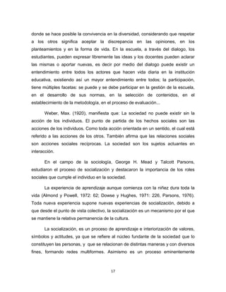 17 
donde se hace posible la convivencia en la diversidad, considerando que respetar a los otros significa aceptar la discrepancia en las opiniones, en los planteamientos y en la forma de vida. En la escuela, a través del dialogo, los estudiantes, pueden expresar libremente las ideas y los docentes pueden aclarar las mismas o aportar nuevas, es decir por medio del dialogo puede existir un entendimiento entre todos los actores que hacen vida diaria en la institución educativa, existiendo así un mayor entendimiento entre todos; la participación, tiene múltiples facetas: se puede y se debe participar en la gestión de la escuela, en el desarrollo de sus normas, en la selección de contenidos, en el establecimiento de la metodología, en el proceso de evaluación... 
Weber, Max. (1920), manifiesta que: La sociedad no puede existir sin la acción de los individuos. El punto de partida de los hechos sociales son las acciones de los individuos. Como toda acción orientada en un sentido, el cual está referido a las acciones de los otros. También afirma que las relaciones sociales son acciones sociales recíprocas. La sociedad son los sujetos actuantes en interacción. 
En el campo de la sociología, George H. Mead y Talcott Parsons, estudiaron el proceso de socialización y destacaron la importancia de los roles sociales que cumple el individuo en la sociedad. 
La experiencia de aprendizaje aunque comienza con la niñez dura toda la vida (Almond y Powell, 1972: 62; Dowse y Hughes, 1971: 226, Parsons, 1976). Toda nueva experiencia supone nuevas experiencias de socialización, debido a que desde el punto de vista colectivo, la socialización es un mecanismo por el que se mantiene la relativa permanencia de la cultura. 
La socialización, es un proceso de aprendizaje e interiorización de valores, símbolos y actitudes, ya que se refiere al núcleo fundante de la sociedad que lo constituyen las personas, y que se relacionan de distintas maneras y con diversos fines, formando redes multiformes. Asimismo es un proceso eminentemente  