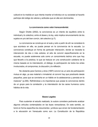 18 
cultural en la medida en que intenta insertar al individuo en su sociedad al hacerlo partícipe del código de valores y actitudes que en ella son dominantes. 
La convivencia como valor transcendental. 
Según Onetto (2002), la convivencia es un intento de equilibrio entre lo individual y lo colectivo; entre el deseo y la ley, esto implica renunciamiento de los sujetos en pro del bien común, del colectivo (p.7). 
La convivencia se construye en el aula y solo a partir de ahí se considera lo que acontece en ella, se puede pensar en la convivencia de la escuela. La convivencia constituye en forma de particular interacción, donde se necesita la intervención de dos o más actores; el arte de convivir específicamente en la escuela, no puede sostenerse solo como un conocimiento teórico sino que hay que llevarlo a la práctica, lo que se traduce en una construcción cotidiana de la misma basada en la interrelación, el diálogo, la participación de todos los entes involucrados, el compromiso, la discusión y la reflexión. 
No obstante para Carrera y otros (1997) convivir es un acto de participación mutua en algo, ya sea material o inmaterial; el convivir hay que practicarlo desde pequeños, para que se convierta en un hábito en la adolescencia y persista en la madurez” (p.256). Refiriéndose a la importancia que posee la convivencia dentro de un grupo para la correlación y la interrelación de los seres humanos como hábitos de la vida. 
Bases Legales 
Para sustentar el estudio realizado, la autora considera pertinente analizar algunos artículos contemplados en las leyes venezolanas. En este sentido, se tomó en forma específica los documentos jurídicos que sirven de fundamentación a la educación en Venezuela como son: La Constitución de la República  