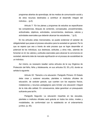 21 
programas abiertos de aprendizaje, de los medios de comunicación social y de otros recursos destinados a contribuir al desarrollo integral del individuo… (p.5) 
Artículo 7: “En los planes y programas de estudios se especificaran las competencias, bloques de contenido, conceptuales, procedimentales, actitudinales, objetivos, actividades, conocimientos, destrezas, valores y actividades esenciales que deberán alcanzar los estudiantes…” (p.5). 
En los artículos antes mencionados, se puede evidenciar el carácter de obligatoriedad que posee el proceso educativo para la sociedad en general. Por lo que se espera que sea a través de este proceso que se logre desarrollar el potencial de los individuos, sus destrezas, actitudes, y otros más., además de fomentar en él, los valores y actitudes esenciales para alcanzar la convivencia en sociedad, elemento éste de marcada significación en el proceso de sociabilidad de un individuo. 
Así mismo, es necesario resaltar varios artículos de la Ley Orgánica de Protección del Niño, Niña y Adolescente, en sus artículos 53, 55 y 63, donde se señala lo siguiente: 
Artículo 53: “Derecho a la educación: Parágrafo Primero: El Estado debe crear y sostener escuelas, planteles e institutos oficiales de educación, de carácter gratuito, que cuenten con los espacios físicos, instalaciones y recursos pedagógicos para brindar una educación integral de la más alta calidad. En consecuencia, debe garantizar un presupuesto suficiente para tal fin. 
Parágrafo Segundo: La educación impartida en las escuelas, planteles e institutos oficiales será gratuita en todos los ciclos, niveles y modalidades, de conformidad con lo establecido en el ordenamiento jurídico. (p. 45).  