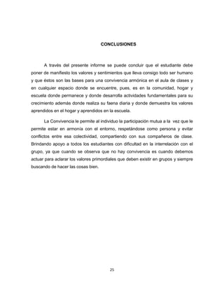 25 
CONCLUSIONES 
A través del presente informe se puede concluir que el estudiante debe poner de manifiesto los valores y sentimientos que lleva consigo todo ser humano y que éstos son las bases para una convivencia armónica en el aula de clases y en cualquier espacio donde se encuentre, pues, es en la comunidad, hogar y escuela donde permanece y donde desarrolla actividades fundamentales para su crecimiento además donde realiza su faena diaria y donde demuestra los valores aprendidos en el hogar y aprendidos en la escuela. 
La Convivencia le permite al individuo la participación mutua a la vez que le permite estar en armonía con el entorno, respetándose como persona y evitar conflictos entre esa colectividad, compartiendo con sus compañeros de clase. Brindando apoyo a todos los estudiantes con dificultad en la interrelación con el grupo, ya que cuando se observa que no hay convivencia es cuando debemos actuar para aclarar los valores primordiales que deben existir en grupos y siempre buscando de hacer las cosas bien. 
 