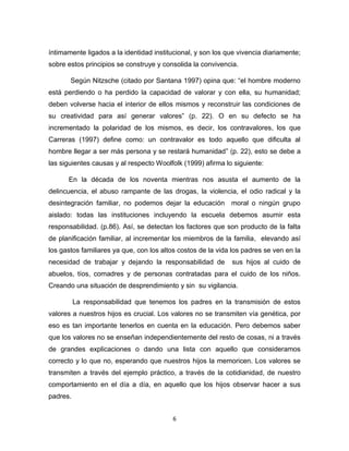 6 
íntimamente ligados a la identidad institucional, y son los que vivencia diariamente; sobre estos principios se construye y consolida la convivencia. 
Según Nitzsche (citado por Santana 1997) opina que: “el hombre moderno está perdiendo o ha perdido la capacidad de valorar y con ella, su humanidad; deben volverse hacia el interior de ellos mismos y reconstruir las condiciones de su creatividad para así generar valores” (p. 22). O en su defecto se ha incrementado la polaridad de los mismos, es decir, los contravalores, los que Carreras (1997) define como: un contravalor es todo aquello que dificulta al hombre llegar a ser más persona y se restará humanidad” (p. 22), esto se debe a las siguientes causas y al respecto Woolfolk (1999) afirma lo siguiente: En la década de los noventa mientras nos asusta el aumento de la delincuencia, el abuso rampante de las drogas, la violencia, el odio radical y la desintegración familiar, no podemos dejar la educación moral o ningún grupo aislado: todas las instituciones incluyendo la escuela debemos asumir esta responsabilidad. (p.86). Así, se detectan los factores que son producto de la falta de planificación familiar, al incrementar los miembros de la familia, elevando así los gastos familiares ya que, con los altos costos de la vida los padres se ven en la necesidad de trabajar y dejando la responsabilidad de sus hijos al cuido de abuelos, tíos, comadres y de personas contratadas para el cuido de los niños. Creando una situación de desprendimiento y sin su vigilancia. 
La responsabilidad que tenemos los padres en la transmisión de estos valores a nuestros hijos es crucial. Los valores no se transmiten vía genética, por eso es tan importante tenerlos en cuenta en la educación. Pero debemos saber que los valores no se enseñan independientemente del resto de cosas, ni a través de grandes explicaciones o dando una lista con aquello que consideramos correcto y lo que no, esperando que nuestros hijos la memoricen. Los valores se transmiten a través del ejemplo práctico, a través de la cotidianidad, de nuestro comportamiento en el día a día, en aquello que los hijos observar hacer a sus padres.  