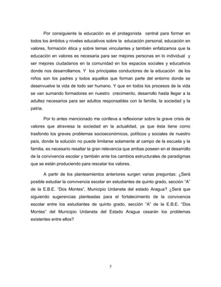 7 
Por consiguiente la educación es el protagonista central para formar en todos los ámbitos y niveles educativos sobre la educación personal, educación en valores, formación ética y sobre temas vinculantes y también enfatizamos que la educación en valores es necesaria para ser mejores personas en lo individual y ser mejores ciudadanos en la comunidad en los espacios sociales y educativos donde nos desarrollamos. Y los principales conductores de la educación de los niños son los padres y todos aquellos que forman parte del entorno donde se desenvuelve la vida de todo ser humano. Y que en todos los procesos de la vida se van sumando formadores en nuestro crecimiento, desarrollo hasta llegar a la adultez necesarios para ser adultos responsables con la familia, la sociedad y la patria. 
Por lo antes mencionado me conlleva a reflexionar sobre la grave crisis de valores que atraviesa la sociedad en la actualidad, ya que ésta tiene como trasfondo los graves problemas socioeconómicos, políticos y sociales de nuestro país, donde la solución no puede limitarse solamente al campo de la escuela y la familia, es necesario resaltar la gran relevancia que ambas poseen en el desarrollo de la convivencia escolar y también ante los cambios estructurales de paradigmas que se están produciendo para rescatar los valores. 
A partir de los planteamientos anteriores surgen varias preguntas: ¿Será posible estudiar la convivencia escolar en estudiantes de quinto grado, sección “A” de la E.B.E. “Dos Montes”, Municipio Urdaneta del estado Aragua? ¿Será que siguiendo sugerencias planteadas para el fortalecimiento de la convivencia escolar entre los estudiantes de quinto grado, sección “A” de la E.B.E. “Dos Montes” del Municipio Urdaneta del Estado Aragua cesarán los problemas existentes entre ellos? 
 