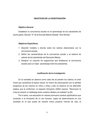 8 
OBJETIVOS DE LA INVESTIGACIÓN 
Objetivo General 
Establecer la convivencia escolar en el aprendizaje de los estudiantes de quinto grado, Sección “A” de la Escuela Básica Estadal: “Dos Montes”. 
Objetivos Específicos: 
1. Describir modelos y teorías sobre los valores relacionados con la convivencia escolar. 
2. Definir las características de la convivencia escolar y el sistema de valores de los estudiantes de Educación Básica. 
3. Designar un conjunto de sugerencias que fortalezcan la convivencia escolar para un mejor aprendizaje entre los estudiantes. 
Justificación de la investigación 
En la sociedad se observa como cada día se pierden los valores, la crisis moral que caracteriza la época actual, es motivo de preocupación por la pérdida progresiva de los mismos en niños y niñas y esto se observa en los diferentes estatus que la conforman; al respecto Schujman (2002) expone: “Reconocer la crisis es advertir un desfasaje entre nuestros ideales y la realidad” (p.26). 
Por lo tanto, una educación en valores promueve cambios significativos que conducen a la formación de un ser humano, capaz de desenvolverse en una sociedad en la que pueda de manera crítica practicar normas de vida, el  