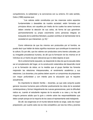 9 
compañerismo, la solidaridad y la convivencia con su entorno. En este sentido, Calvo (1996) expresa que: 
“Los valores están constituidos por las creencias sobre aspectos fundamentales o deseables de nuestra sociedad, están formados por principios éticos; son aquellos por medio de los cuales los seres humanos deben orientar la elección de sus actos, de forma tal que garanticen permanentemente su propio crecimiento como personas integras en búsqueda de la auténtica felicidad y puedan contribuir al real bienestar de la sociedad en que interactúan. (p.18).” 
Como referencia de que los mismos son producidos por el hombre, se puede decir que hablar de éstos significa reconocer que constituyen la esencia de la cultura. Es por ello, que los valores son producidos como bienes culturales, por su innegable procedencia humana, de allí que la formación de los mismos en el individuo es un hecho de gran relevancia que no debe dejarse al azar. 
De lo anteriormente expuesto, se desprende la idea de que la escuela debe ser el complemento del hogar, en la construcción sistemática del desarrollo moral y en la formación de éstos; en la medida que el grupo familiar los fomente mejorarán las relaciones interpersonales, el rendimiento académico y sus relaciones. Los docentes y los padres deben asumir un compromiso de prepararse con mayor profundidad y con interés para la educación que re requiere actualmente. 
Es importante la relación familia – docentes, ya que este conjunto puede generar recursos humanos para enfrentar positivamente los retos de la sociedad contemporánea y formar integralmente las nuevas generaciones, pero la dificultad radica es, cuando el estudiante regresa de la escuela a su casa y no hay allí ninguna persona adulta que lo guíe u oriente sobre las responsabilidades que debe cumplir porque en la mayoría de los casos el representante está trabajando. 
De allí, las exigencias en el mundo laboral donde se exige, cada día mayor preparación, por cuanto cada vez es más competitivo; por eso los niños y jóvenes  