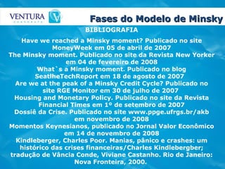 Fases do Modelo de Minsky BIBLIOGRAFIA Have we reached a Minsky moment? Publicado no site MoneyWeek em 05 de abril de 2007 The Minsky moment. Publicado no site da Revista New Yorker em 04 de fevereiro de 2008 What`s a Minsky moment. Publicado no blog SeatlheTechReport em 18 de agosto de 2007   Are we at the peak of a Minsky Credit Cycle? Publicado no site RGE Monitor em 30 de julho de 2007  Housing and Monetary Policy. Publicado no site da Revista Financial Times em 1º de setembro de 2007 Dossiê da Crise. Publicado no site www.ppge.ufrgs.br/akb em novembro de 2008 Momentos Keynesianos, publicado no Jornal Valor Econômico em 14 de novembro de 2008 Kindleberger, Charles Poor. Manias, pânico e crashes: um histórico das crises financeiras/Charles Kindlebergber; tradução de Vância Conde, Viviane Castanho. Rio de Janeiro: Nova Fronteira, 2000.   