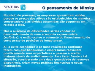 O pensamento de Minsky No início do processo, as empresas apresentam solidez porque os preços dos ativos são estabelecidos de maneira conservadora e as dívidas assumidas são pequenas em relação a eles.  Mas a ausência de dificuldades sérias conduz ao desenvolvimento de uma economia expansionista (eufórica), e então ocorre o aumento do financiamento de curto prazo de posições de longo prazo.  Aí, o êxito econômico e os bons resultados contínuos fazem com que banqueiros e empresários reavaliem positivamente suas expectativas e passem a aceitar maiores níveis de endividamento. Para fazer frente a tal situação, considerando uma dada quantidade de reservas disponíveis, criam novas práticas financeiras e novas instituições.   