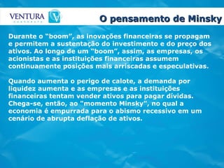 O pensamento de Minsky Durante o “boom”, as inovações financeiras se propagam e permitem a sustentação do investimento e do preço dos ativos. Ao longo de um “boom”, assim, as empresas, os acionistas e as instituições financeiras assumem continuamente posições mais arriscadas e especulativas.  Quando aumenta o perigo de calote, a demanda por liquidez aumenta e as empresas e as instituições financeiras tentam vender ativos para pagar dívidas. Chega-se, então, ao "momento Minsky", no qual a economia é empurrada para o abismo recessivo em um cenário de abrupta deflação de ativos.   
