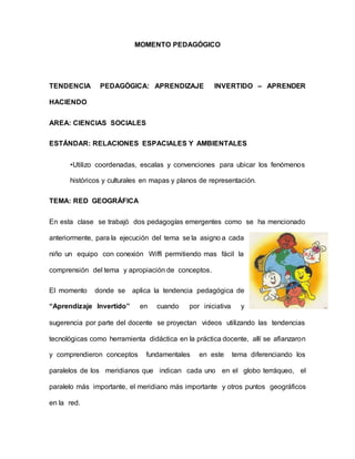 MOMENTO PEDAGÓGICO
TENDENCIA PEDAGÓGICA: APRENDIZAJE INVERTIDO – APRENDER
HACIENDO
AREA: CIENCIAS SOCIALES
ESTÁNDAR: RELACIONES ESPACIALES Y AMBIENTALES
•Utilizo coordenadas, escalas y convenciones para ubicar los fenómenos
históricos y culturales en mapas y planos de representación.
TEMA: RED GEOGRÁFICA
En esta clase se trabajó dos pedagogías emergentes como se ha mencionado
anteriormente, para la ejecución del tema se la asigno a cada
niño un equipo con conexión Wiffi permitiendo mas fácil la
comprensión del tema y apropiación de conceptos.
El momento donde se aplica la tendencia pedagógica de
“Aprendizaje Invertido” en cuando por iniciativa y
sugerencia por parte del docente se proyectan videos utilizando las tendencias
tecnológicas como herramienta didáctica en la práctica docente, allí se afianzaron
y comprendieron conceptos fundamentales en este tema diferenciando los
paralelos de los meridianos que indican cada uno en el globo terráqueo, el
paralelo más importante, el meridiano más importante y otros puntos geográficos
en la red.
 