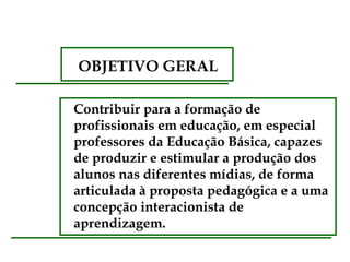 OBJETIVO GERAL

Contribuir para a formação de
profissionais em educação, em especial
professores da Educação Básica, capazes
de produzir e estimular a produção dos
alunos nas diferentes mídias, de forma
articulada à proposta pedagógica e a uma
concepção interacionista de
aprendizagem.
 