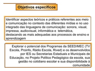 Objetivos específicos


Identificar aspectos teóricos e práticos referentes aos meio
e comunicação no contexto das diferentes mídias e no uso
integrado das linguagens de comunicação: sonora, visual,
impressa, audiovisual, informática e telemática,
destacando as mais adequadas aos processos de ensino e
aprendizagem

   Explorar o potencial dos Programas da SEED/MEC (TV
  Escola, Proinfo, Rádio Escola, Rived) e os desenvolvidos
          por IES ou Secretarias Estaduais e Municipais de
  Educação, no Projeto Político Pedagógico da escola, sua
        gestão no cotidiano escolar e sua disponibilidade à
                                               comunidade
 