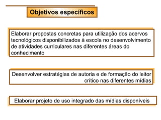 Objetivos específicos


Elaborar propostas concretas para utilização dos acervos
tecnológicos disponibilizados à escola no desenvolvimento
de atividades curriculares nas diferentes áreas do
conhecimento


Desenvolver estratégias de autoria e de formação do leitor
                             crítico nas diferentes mídias


 Elaborar projeto de uso integrado das mídias disponíveis
 