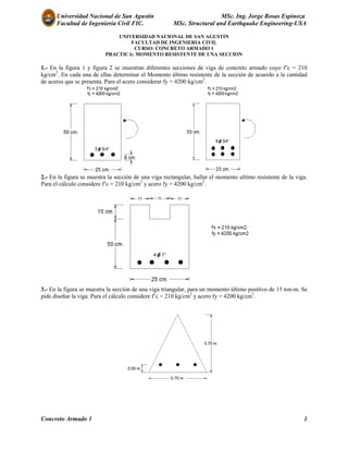 Universidad Nacional de San Agustín MSc. Ing. Jorge Rosas Espinoza
Facultad de Ingeniería Civil FIC. MSc. Structural and Earthquake Engineering-USA
Concreto Armado 1 1
UNIVERSIDAD NACIONAL DE SAN AGUSTIN
FACULTAD DE INGENIERIA CIVIL
CURSO: CONCRETO ARMADO 1
PRACTICA: MOMENTO RESISTENTE DE UNA SECCION
1.- En la figura 1 y figura 2 se muestran diferentes secciones de viga de concreto armado cuyo f’c = 210
kg/cm2
. En cada una de ellas determinar el Momento último resistente de la sección de acuerdo a la cantidad
de aceros que se presenta. Para el acero considerar fy = 4200 kg/cm2
.
2.- En la figura se muestra la sección de una viga rectangular, hallar el momento ultimo resistente de la viga.
Para el cálculo considere f’c = 210 kg/cm2
y acero fy = 4200 kg/cm2
.
3.- En la figura se muestra la sección de una viga triangular, para un momento último positivo de 15 ton-m. Se
pide diseñar la viga. Para el cálculo considere f’c = 210 kg/cm2
y acero fy = 4200 kg/cm2
.