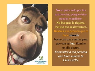 No te guíes sólo por las apariencias, porque éstas pueden engañarte.No busques la riqueza, incluso eso se desvanece.Busca a esa persona que te hacesonreirbasta con una sonrisa para que con su luz, ilumine un día oscuro.Encuentra a esa persona que hace sonreir tu CORAZÓN.