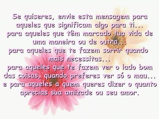 Se quiseres, envie esta mensagem para aqueles que significam algo para ti... para aqueles que têm marcado tua vida de uma maneira ou de outra... para aqueles que te fazem sorrir quando  mais necessitas... para aqueles que te fazem ver o lado bom das coisas, quando preferes ver só o mau... e para aqueles a quem queres dizer o quanto aprecias sua amizade ou seu amor. 