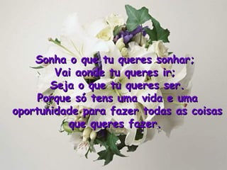 Sonha o que tu queres sonhar;  Vai aonde tu queres ir;  Seja o que tu queres ser. Porque só tens uma vida e uma oportunidade para fazer todas as coisas que queres fazer .  