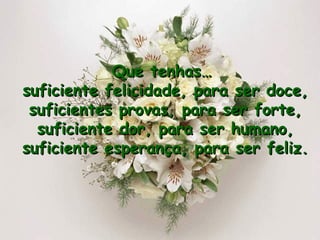 Que tenhas…  suficiente felicidade, para ser doce, suficientes provas, para ser forte, suficiente dor, para ser humano, suficiente esperança, para ser feliz. 