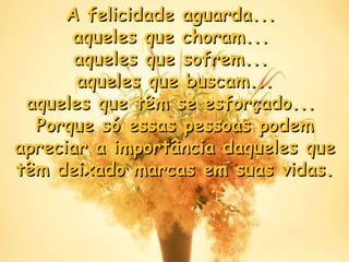 A felicidade aguarda...  aqueles que choram...  aqueles que sofrem...  aqueles que buscam... aqueles que têm se esforçado...  Porque só essas pessoas podem apreciar a importância daqueles que têm deixado marcas em suas vidas . 
