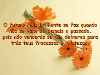 O futuro mais brilhante se faz quando não se valoriza demais o passado, p ois não vencerás se não deixares para trás teus fracassos e tristezas . 