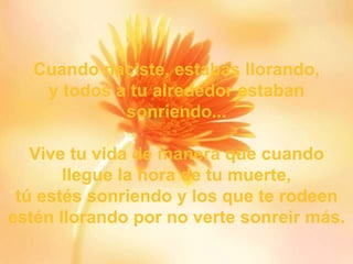 Cuando naciste, estabas llorando , y todos a tu alrededor estaban sonriendo... Vive tu vida de manera que cuando llegue la hora de tu muerte, tú estés sonriendo y los que te rodeen estén llorando por no verte sonreir más. 