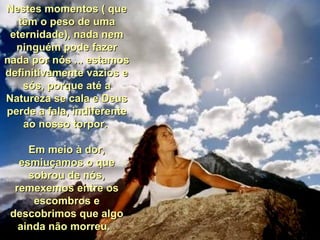 Nestes momentos ( que têm o peso de uma eternidade), nada nem ninguém pode fazer nada por nós ... estamos definitivamente vazios e sós, porque até a Natureza se cala e Deus perde a fala, indiferente ao nosso torpor.  Em meio à dor, esmiuçamos o que sobrou de nós, remexemos entre os escombros e descobrimos que algo ainda não morreu.   Nestes momentos ( que têm o peso de uma eternidade), nada nem ninguém pode fazer nada por nós ... estamos definitivamente vazios e sós, porque até a Natureza se cala e Deus perde a fala, indiferente ao nosso torpor.  Em meio à dor, esmiuçamos o que sobrou de nós, remexemos entre os escombros e descobrimos que algo ainda não morreu.   