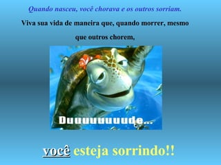   Quando nasceu, você chorava e os outros sorriam. Viva sua vida de maneira que, quando morrer, mesmo que outros chorem, você   esteja sorrindo!! 