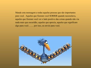   Mande esta mensagem a todas aquelas pessoas que são importantes para você.  Aqueles que fizeram você SORRIR quando necessitava,  aqueles que fizeram você ver o lado positivo das coisas quando não via nada mais que escuridão, aqueles que aprecia, aqueles que significam algo para você……. por isso, eu enviei para você. 