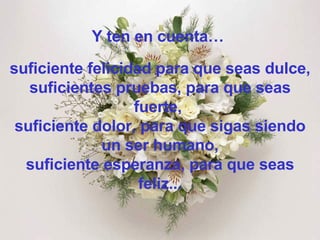 Y ten en cuenta…  suficiente felicidad para que seas dulce, suficientes pruebas, para que seas fuerte,  suficiente dolor, para que sigas siendo un ser humano, suficiente esperanza, para que seas feliz... 
