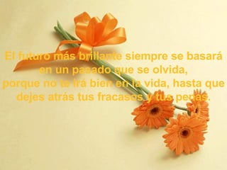 El futuro más brillante siempre se basará en un pasado que se olvida, p orque no te irá bien en la vida, hasta que dejes atrás tus fracasos y tus penas . 