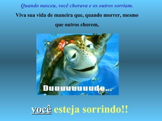   Quando nasceu, você chorava e os outros sorriam. Viva sua vida de maneira que, quando morrer, mesmo que outros chorem, você   esteja sorrindo!! 