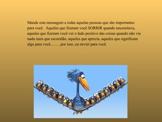   Mande esta mensagem a todas aquelas pessoas que são importantes para você.  Aqueles que fizeram você SORRIR quando necessitava,  aqueles que fizeram você ver o lado positivo das coisas quando não via nada mais que escuridão, aqueles que aprecia, aqueles que significam algo para você……. por isso, eu enviei para você. 