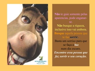 Não  te guie somente pelas aparencias, pode enganar-se. Não  busque a riqueza, inclusive isso vai embora. Busque  aquela pessoa que te faz  sorrir.  Basta um sorriso para que se faça a  luz num dia escuro. Encontre essa pessoa que faz sorrir o seu coração. 