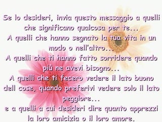 Se lo desideri, invia questo messaggio a quelli che significano qualcosa per te... A quelli che hanno segnato la tua vita in un modo o nell’altro... A quelli che ti hanno fatto sorridere quando più ne avevi bisogno... A quelli che ti fecero vedere il lato buono dell cose, quando preferivi vedere solo il lato peggiore... e a quelli a cui desideri dire quanto apprezzi la loro amicizia o il loro amore. 