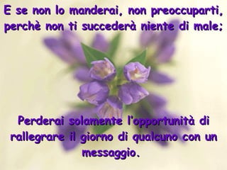 E se non lo manderai, non preoccuparti, perchè non ti succederà niente di male; Perderai solamente l’opportunità di rallegrare il giorno di qualcuno con un messaggio.  