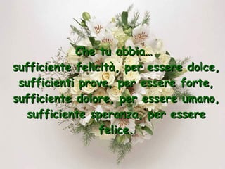 Che tu abbia…  sufficiente felicità, per essere dolce, sufficienti prove, per essere forte, sufficiente dolore, per essere umano, sufficiente speranza, per essere felice. 