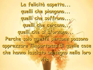 La felicità aspetta...  quelli che piangono...  quelli che soffrono...  quelli che cercano... quelli che si sforzano...  Perche solo queste persone possono apprezzare l’importanza di quelle cose che hanno lasciato un segno nella loro vita.  