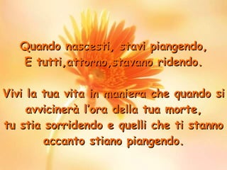 Quando nascesti, stavi piangendo , E tutti,attorno,stavano ridendo. Vivi la tua vita in maniera che quando si avvicinerà l’ora della tua morte, tu stia sorridendo e quelli che ti stanno accanto stiano piangendo. 