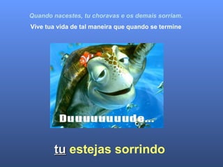   Quando nacestes, tu choravas e os demais sorriam. Vive tua vida de tal maneira que quando se termine tu   estejas sorrindo 