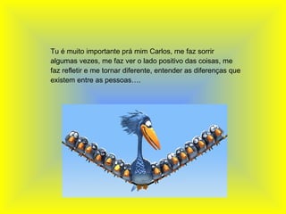   Tu é muito importante prá mim Carlos, me faz sorrir algumas vezes, me faz ver o lado positivo das coisas, me faz refletir e me tornar diferente, entender as diferenças que existem entre as pessoas…. 