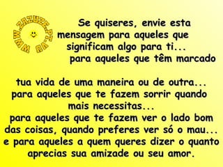 Se quiseres, envie esta
mensagem para aqueles que
significam algo para ti...
para aqueles que têm marcado
tua vida de uma maneira ou de outra...
para aqueles que te fazem sorrir quando
mais necessitas...
para aqueles que te fazem ver o lado bom
das coisas, quando preferes ver só o mau...
e para aqueles a quem queres dizer o quanto
aprecias sua amizade ou seu amor.

 