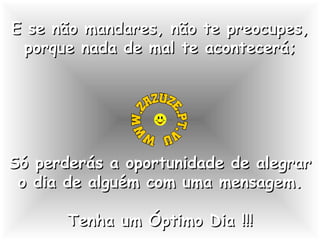 E se não mandares, não te preocupes,
porque nada de mal te acontecerá;

Só perderás a oportunidade de alegrar
o dia de alguém com uma mensagem.
Tenha um Óptimo Dia !!!

 