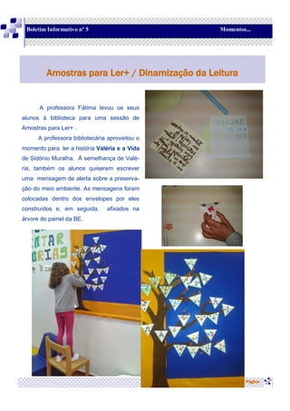 A professora Fátima levou os seus
alunos à biblioteca para uma sessão de
Amostras para Ler+ .
A professora bibliotecária aproveitou o
momento para ler a história Valéria e a Vida
de Sidónio Muralha. À semelhança de Valé-
ria, também os alunos quiserem escrever
uma mensagem de alerta sobre a preserva-
ção do meio ambiente. As mensagens foram
colocadas dentro dos envelopes por eles
construídos e, em seguida, afixados na
árvore do painel da BE.
Página
Amostras para Ler+ / Dinamização da Leitura
Boletim Informativo nº 5 Momentos...
 