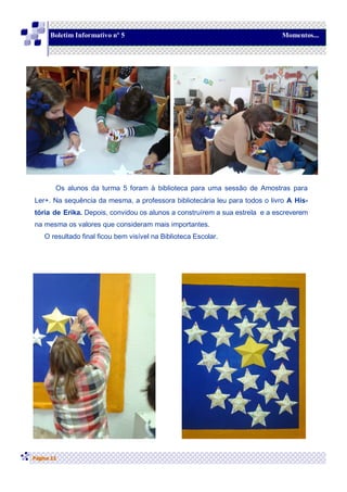 Página 11
Boletim Informativo nº 5 Momentos...
Os alunos da turma 5 foram à biblioteca para uma sessão de Amostras para
Ler+. Na sequência da mesma, a professora bibliotecária leu para todos o livro A His-
tória de Erika. Depois, convidou os alunos a construírem a sua estrela e a escreverem
na mesma os valores que consideram mais importantes.
O resultado final ficou bem visível na Biblioteca Escolar.
 