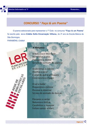 O poema selecionado para representar o 1º Ciclo no concurso “Faça lá um Poema”
foi escrito pela aluna Cidália Sofia Encarnação Vilhena, do 3º ano da Escola Básica de
São Domingos.
PARABÉNS, Cidália!
Página 12
CONCURSO “ Faça lá um Poema”
Boletim Informativo nº 5 Momentos...
 